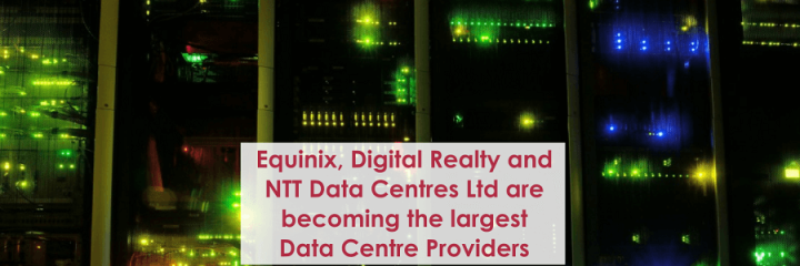 Equinix, Digital Realty and NTT Data Centres Ltd are becoming the largest Data Centre Providers in World